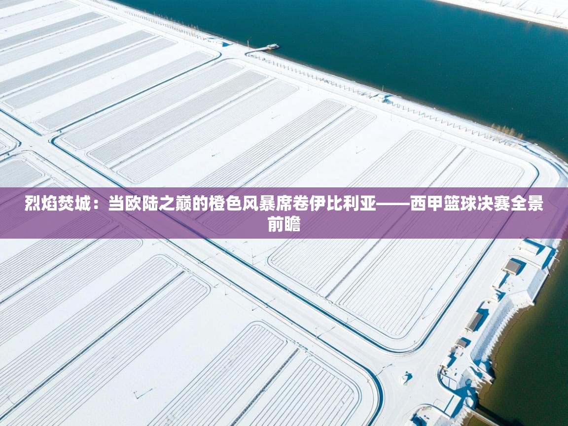 烈焰焚城：当欧陆之巅的橙色风暴席卷伊比利亚——西甲篮球决赛全景前瞻